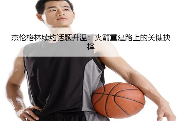 杰伦格林续约话题升温：火箭重建路上的关键抉择